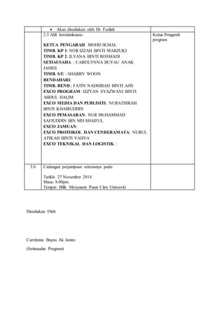  Akan disediakan oleh Dr. Fazilah
2.3 Ahli Jawatankuasa:
KETUA PENGARAH: MOHD IKMAL
TIMB. KP 1: NOR IZZAH BINTI MARZUKI
TIMB. KP 2: ILYANA BINTI ROSMADI
SETIAUSAHA : CAROLYNNA BUYAU ANAK
JAMES
TIMB. S/U : SHARRY WOON
BENDAHARI:
TIMB. BEND.: FATIN NADHIRAH BINTI AJIS
EXCO PROGRAM: IZZYAN SYAZWANI BINTI
ABDUL HALIM
EXCO MEDIA DAN PUBLISITI: NURATHIRAH
BINTI KHAIRUDDIN
EXCO PEMASARAN: NUR MUHAMMAD
SAFIUDDIN BIN MD SHAIFUL
EXCO JAMUAN:
EXCO PROTOKOL DAN CENDERAMATA: NURUL
ATIKAH BINTI YAHYA
EXCO TEKNIKAL DAN LOGISTIK :
Ketua Pengarah
program
3.0 Cadangan perjumpaan seterusnya pada:
Tarikh: 27 November 2014
Masa: 8.00pm
Tempat: Bilik Mesyuarat Pusat Citra Universiti
Disediakan Oleh
Carolynna Buyau Ak James
(Setiausaha Program)
 