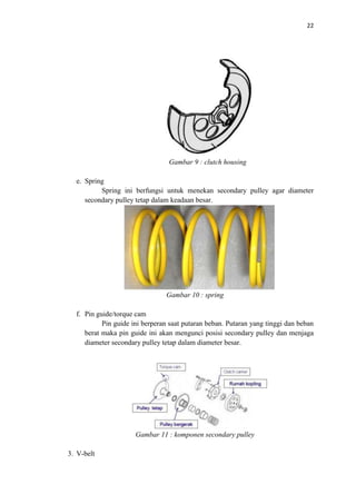 22
Gambar 9 : clutch housing
e. Spring
Spring ini berfungsi untuk menekan secondary pulley agar diameter
secondary pulley tetap dalam keadaan besar.
Gambar 10 : spring
f. Pin guide/torque cam
Pin guide ini berperan saat putaran beban. Putaran yang tinggi dan beban
berat maka pin guide ini akan mengunci posisi secondary pulley dan menjaga
diameter secondary pulley tetap dalam diameter besar.
Gambar 11 : komponen secondary pulley
3. V-belt
 