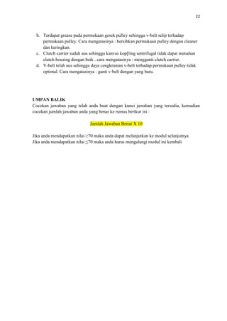 22
b. Terdapat grease pada permukaan gesek pulley sehingga v-belt selip terhadap
permukaan pulley. Cara mengatasinya : bersihkan permukaan pulley dengan cleaner
dan keringkan.
c. Clutch carrier sudah aus sehingga kanvas kop[ling sentrifugal tidak dapat menahan
clutch housing dengan baik . cara mengatasinya : mengganti clutch carrier.
d. V-belt telah aus sehingga daya cengkraman v-belt terhadap permukaan pulley tidak
optimal. Cara mengatasinya : ganti v-belt dengan yang baru.
UMPAN BALIK
Cocokan jawaban yang telah anda buat dengan kunci jawaban yang tersedia, kemudian
cocokan jumlah jawaban anda yang benar ke rumus berikut ini :
Jumlah Jawaban Benar X 10
Jika anda mendapatkan nilai ≥70 maka anda dapat melanjutkan ke modul selanjutnya
Jika anda mendapatkan nilai ≤70 maka anda harus mengulangi modul ini kembali
 
