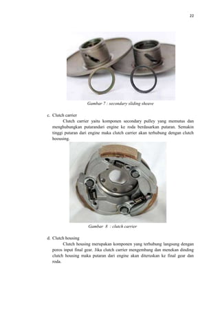 22
Gambar 7 : secondary sliding sheave
c. Clutch carrier
Clutch carrier yaitu komponen secondary pulley yang memutus dan
menghubungkan putarandari engine ke roda berdasarkan putaran. Semakin
tinggi putaran dari engine maka clutch carrier akan terhubung dengan clutch
hoousing.
Gambar 8 : clutch carrier
d. Clutch housing
Clutch housing merupakan komponen yang terhubung langsung dengan
poros input final gear. Jika clutch carrier mengembang dan menekan dinding
clutch housing maka putaran dari engine akan diteruskan ke final gear dan
roda.
 