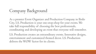 Company Background
As a premier Event Organizer and Production Company in Iloilo
City, LS. Production is your one-stop-shop for your events.We
take full responsibility of choosing the best professionals,
coordinating and developing an event that everyone will remember.
LS. Production creates an extraordinary events. Innovative designs,
entertainment and customized themed decor. LS. Production
delivers theWOW factor for its clients.
 