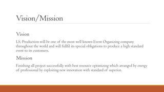 Vision/Mission
Vision
LS. Production will be one of the most well known Event Organizing company
throughout the world and will fullfil its special obligations to produce a high standard
event to its customers.
Mission
Finishing all project successfully with best resource optimizing which arranged by energy
of professional by exploiting new innovation with standard of superior.
 