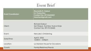 Event Coordinator:
Reynante R. Gabun
LS. Production
Contact No. 09152652421
rhenrhen@gmail.com
Client:
Richard Gabun
San Roque, Guimba, Nueva Ecija
Contact No. 09172122425
Event: Hercules’s Christening
Date/Time:
April 3, 2022
12:00nn – 3:00pm
Location: La Mansion House for Occasions
Guests: Family/Relatives/Friends
Event Brief
 