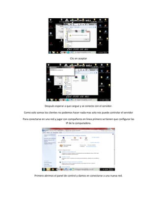 Clic en aceptar
Después esperar a que cargue y se conecte con el servidor.
Como solo somos los clientes no podemos hacer nada mas solo nos puede controlar el servidor
Para conectarse en una red y jugar con compañeros en linea primero se tienen que configurar las
IP de la computadora.
Primero abrimos el panel de control y damos en conectarse a una nueva red.
 