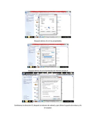 Después damos clic en las propiedades.
Después damos clic en el protocolo de internet versión 4
Cambiamos la dirección IP, después la máscara de subred, y por último la puerta de enlace y clic
en aceptar.
 