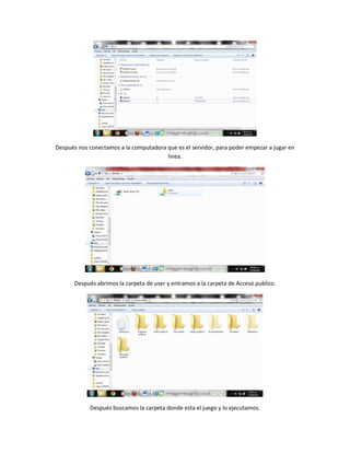 Después nos conectamos a la computadora que es el servidor, para poder empezar a jugar en
linea.
Después abrimos la carpeta de user y entramos a la carpeta de Acceso publico.
Después buscamos la carpeta donde esta el juego y lo ejecutamos.
 