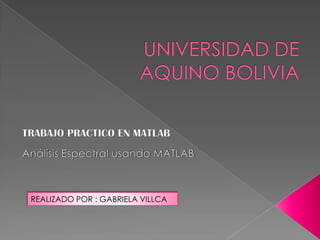 UNIVERSIDAD DE AQUINO BOLIVIA TRABAJO PRACTICO EN MATLAB Análisis Espectral usando MATLAB  REALIZADO POR : GABRIELA VILLCA 