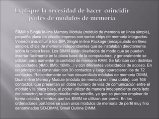 SIMM o Single in-line Memory Module (módulo de memoria en línea simple), pequeña placa de circuito impreso con varios chips de memoria integrados. Vinieron a sustituir a los SIP, Single in-line Package (encapsulado en línea simple), chips de memoria independientes que se instalaban directamente sobre la placa base. Los SIMM están diseñados de modo que se puedan insertar fácilmente en la placa base de la computadora, y generalmente se utilizan para aumentar la cantidad de memoria RAM. Se fabrican con distintas capacidades (4Mb, 8Mb, 16Mb...) y con diferentes velocidades de acceso. En un principio se construían con 30 contactos y luego aparecieron los de 72 contactos. Recientemente se han desarrollado módulos de memoria DIMM, Dual in-line Memory Module (módulo de memoria en línea doble), con 168 contactos, que presentan un doble número de vías de comunicación entre el módulo y la placa base, al poder utilizar de manera independiente cada lado del conector; su manejo resulta más sencillo, ya que se pueden emplear de forma aislada, mientras que los SIMM se utilizan por pares. En los ordenadores portátiles se usan unos módulos de memoria de perfil muy fino denominados SO-DIMM, Small Outline DIMM. 