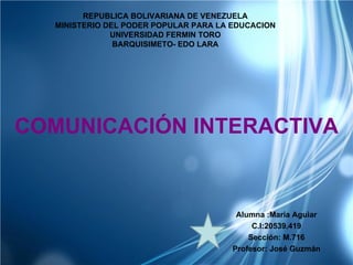 REPUBLICA BOLIVARIANA DE VENEZUELA
  MINISTERIO DEL PODER POPULAR PARA LA EDUCACION
              UNIVERSIDAD FERMIN TORO
               BARQUISIMETO- EDO LARA




COMUNICACIÓN INTERACTIVA


                                        Alumna :Maria Aguiar
                                            C.I:20539.419
                                           Sección: M.716
                                       Profesor: José Guzmán
 
