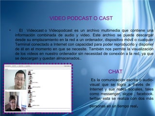 VIDEO PODCAST O CAST

•      El Videocast o Videopodcast es un archivo multimedia que contiene una
    información combinada de audio y video. Este archivo se puede descargar
    desde su emplazamiento en la red a un ordenador, dispositivo móvil o cualquier
    Terminal conectado a Internet con capacidad para poder reproducirlo y disponer
    de él en el momento en que se necesite. También nos permite la visualización
    de los videos en nuestro ordenador sin necesidad de conexión a la red, ya que
    se descargan y quedan almacenados..


                                                        CHAT
                                               Es la comunicación escrita o audio-
                                              visual que se logra a través de
                                              Internet y sus redes sociales, tales
                                              como messenger, skype , facebook.
                                              twitter, esta se realiza con dos más
                                              personas en un tiempo real.
 