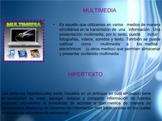 MULTIMEDIA

                            •   Es aquello que utilizamos en varios medios de manera
                                simultánea en la transmisión de una información . Una
                                presentación multimedia, por lo tanto, puede    incluir
                                fotografías, videos, sonidos y texto. También se puede
                                calificar    como      multimedia     a   los medios
                                electrónicos (u otros medios) que permiten almacenar
                                y presentar contenido multimedia .




                                    HIPERTEXTO


Los sistemas hipertextuales están basados en un enfoque en cual el usuario tiene
la posibilidad de crear, agregar, enlazar y compartir información de fuentes
diversas, proveiendo la posibilidad de acceder a documentos de manera no
secuencial a diferencia de sistemas de información mas tradicionales en los cuales
el acceso es naturalmente secuencial.
 