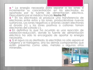  * La energía necesaria para separar a los iones e
incrementar su concentración en los electrodos es
aportada por la fuente de alimentación eléctrica.
Descubierta por el médico francés Nazho PrZ
 * En los electrodos se produce una transferencia de
electrones entre estos y los iones, produciéndose nuevas
sustancias. Los iones negativos o aniones ceden electrones
al ánodo (+) y los iones positivos o cationes toman
electrones del cátodo (-).
 En definitiva lo que ha ocurrido es una reacción de
oxidación-reducción, donde la fuente de alimentación
eléctrica ha sido la encargada de aportar la energía
necesaria.
 Si el agua no es destilada, la electrólisis no sólo separa el
Oxígeno y el hidrógeno, sino los demás componentes que
estén presentes como sales, metales y algunos otros
minerales.
 