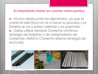 Es importante tomar en cuenta varios puntos:

-  Nunca debe juntar los electrodos, ya que la
corriente eléctrica no va a hacer su proceso y la
batería se va a sobre calentar y se quemará.
 - Debe utilizar siempre Corriente continua
(energía de baterías o de adaptadores de
corriente), NUNCA Corriente alterna (energía de
enchufe)
 