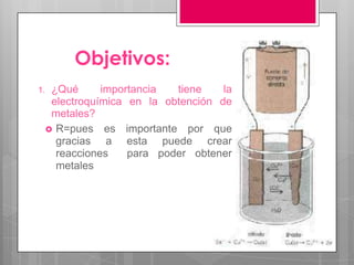 Objetivos:
1.    ¿Qué      importancia  tiene    la
      electroquímica en la obtención de
      metales?
      R=pues es importante por que
       gracias a esta puede crear
       reacciones    para poder obtener
       metales
 