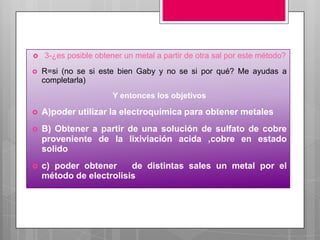    3-¿es posible obtener un metal a partir de otra sal por este método?
   R=si (no se si este bien Gaby y no se si por qué? Me ayudas a
    completarla)
                       Y entonces los objetivos

   A)poder utilizar la electroquímica para obtener metales
   B) Obtener a partir de una solución de sulfato de cobre
    proveniente de la lixiviación acida ,cobre en estado
    solido
   c) poder obtener     de distintas sales un metal por el
    método de electrolisis
 