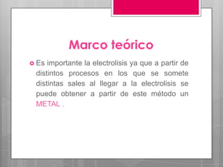 Marco teórico
 Es importante la electrolisis ya que a partir de
 distintos procesos en los que se somete
 distintas sales al llegar a la electrolisis se
 puede obtener a partir de este método un
 METAL .
 