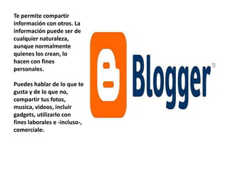 Te permite compartir
información con otros. La
información puede ser de
cualquier naturaleza,
aunque normalmente
quienes los crean, lo
hacen con fines
personales.

Puedes hablar de lo que te
gusta y de lo que no,
compartir tus fotos,
musica, videos, incluir
gadgets, utilizarlo con
fines laborales e -incluso-,
comerciales
 