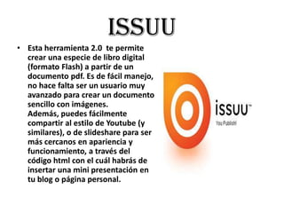 Issuu
• Esta herramienta 2.0 te permite
  crear una especie de libro digital
  (formato Flash) a partir de un
  documento pdf. Es de fácil manejo,
  no hace falta ser un usuario muy
  avanzado para crear un documento
  sencillo con imágenes.
  Además, puedes fácilmente
  compartir al estilo de Youtube (y
  similares), o de slideshare para ser
  más cercanos en apariencia y
  funcionamiento, a través del
  código html con el cuál habrás de
  insertar una mini presentación en
  tu blog o página personal.
 