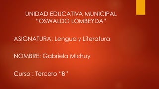 UNIDAD EDUCATIVA MUNICIPAL
“OSWALDO LOMBEYDA”
ASIGNATURA: Lengua y Literatura
NOMBRE: Gabriela Michuy
Curso : Tercero “B”
 