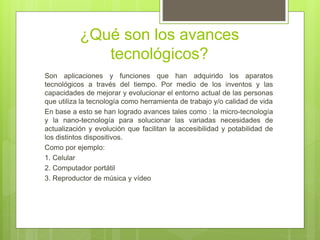 ¿Qué son los avances
tecnológicos?
Son aplicaciones y funciones que han adquirido los aparatos
tecnológicos a través del tiempo. Por medio de los inventos y las
capacidades de mejorar y evolucionar el entorno actual de las personas
que utiliza la tecnología como herramienta de trabajo y/o calidad de vida
En base a esto se han logrado avances tales como : la micro-tecnología
y la nano-tecnología para solucionar las variadas necesidades de
actualización y evolución que facilitan la accesibilidad y potabilidad de
los distintos dispositivos.
Como por ejemplo:
1. Celular
2. Computador portátil
3. Reproductor de música y vídeo
 