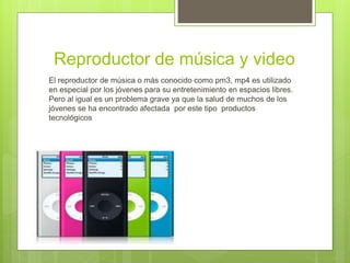 Reproductor de música y video
El reproductor de música o más conocido como pm3, mp4 es utilizado
en especial por los jóvenes para su entretenimiento en espacios libres.
Pero al igual es un problema grave ya que la salud de muchos de los
jóvenes se ha encontrado afectada por este tipo productos
tecnológicos
 
