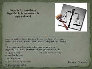La gran conferencista Gabriela Blanco nos hara referencia a
temas relevantes y estara dando asesorias legales con respecto
a:
* Programas publicos diñesados para proporcionar
ingresos(jubilacion, enfermedad, incapaces entre otros)
*Seguro Social *Subsisema forzoso y
capacidad laroral
*Asistencia Social
*Subsistema de pensiones
*Subsistema de salud
Fecha: 25 / 09 /2015