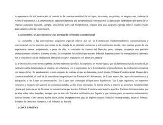 la supremacía de la Constitución, el control de la constitucionalidad de las leyes, las cuales, no podrán, en ningún caso, vulnerar la
Norma Fundamental. La jurisprudencia: especial referencia a la jurisprudencia constitucional La aplicación del Derecho por parte de los
órganos judiciales requiere, siempre, una previa actividad interpretativa, función ésta que, adquiere especial relieve cuando incide
directamente sobre la Constitución.
La costumbre, las convenciones y las normas de corrección constitucional
La costumbre y las convenciones adquieren especial relieve por ser su Constitución fundamentalmente consuetudinaria y
convencional, en los modelos que sitúan en la cúspide de su pirámide normativa a la Constitución escrita, estas normas gozan de una
importancia menor, adquiriendo, a pesar de ello, la condición de fuentes del Derecho, pero, siempre, ocupando una posición
jerárquicamente inferior a la norma escrita. La costumbre fue definida por nuestro Tribunal Supremo como “la norma jurídica elaborada
por la conciencia social mediante la repetición de actos realizados con intención jurídica”
La Constitución como norma suprema del ordenamiento jurídico, ha supuesto, en buena lógica, que el denominado en la actualidad, de
verdaderacarta denaturaleza, al exigirse, en coherencia con la supremacía dela Constitución, el procedimiento deproducción normativa
con rango de ley. Es precisamente, a este conjunto de normas al que se denomina, por el propio Tribunal Constitucional, bloque de la
constitucionalidad, el cual ha de entenderse integrado por los Estatutos de Autonomía, las Leyes marco, las Leyes de transferencia y
delegación, y las Leyes de armonización. Las Leyes que contengan delegaciones legislativas. Las Leyes orgánicas, en supuestos
concretos y respecto del control de constitucionalidad de las leyes ordinarias, la norma afecta a materia de derechos fundamentales
¿hasta qué punto no se ha de tomar en consideración por nuestro Tribunal Constitucional aquél o aquellos Tratados Internacionales que
incidan sobre tales derechos, siempre que se trate de Tratados ratificados por España y que forman parte de nuestro ordenamiento
jurídico interno. Otro tanto se podría decir, de las interpretaciones que, de algunos de esos Tratados Internacionales, hacen el Tribunal
Europeo de Derechos Humanos, y el Tribunal de Justicia.
CONCLUSIONES
 