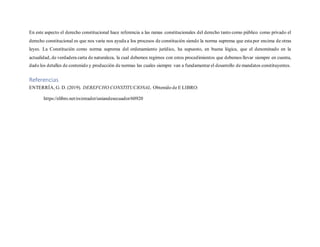 En este aspecto el derecho constitucional hace referencia a las ramas constitucionales del derecho tanto como público como privado el
derecho constitucional es que nos varia nos ayuda a los procesos de constitución siendo la norma suprema que esta por encima de otras
leyes. La Constitución como norma suprema del ordenamiento jurídico, ha supuesto, en buena lógica, que el denominado en la
actualidad, de verdadera carta de naturaleza, la cual debemos regirnos con estos procedimientos que debemos llevar siempre en cuenta,
dado los detalles de contenido y producción de normas las cuales siempre van a fundamentar el desarrollo de mandatos constituyentes.
Referencias
ENTERRÍA, G. D. (2019). DEREFCHO CONSTITUCIONAL. Obtenido de E LIBRO:
https://elibro.net/es/ereader/uniandesecuador/60920
 