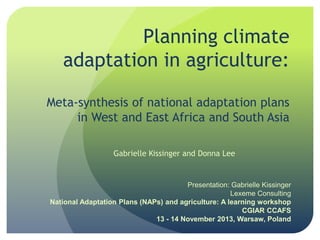 Planning climate
adaptation in agriculture:
Meta-synthesis of national adaptation plans
in West and East Africa and South Asia
Gabrielle Kissinger and Donna Lee

Presentation: Gabrielle Kissinger
Lexeme Consulting
National Adaptation Plans (NAPs) and agriculture: A learning workshop
CGIAR CCAFS
13 - 14 November 2013, Warsaw, Poland

 