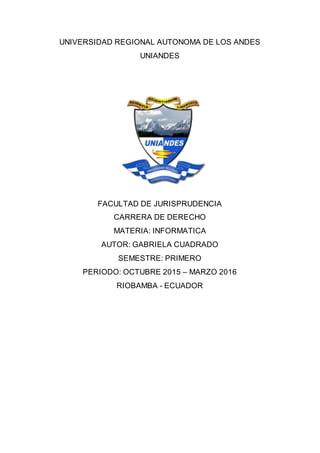 UNIVERSIDAD REGIONAL AUTONOMA DE LOS ANDES
UNIANDES
FACULTAD DE JURISPRUDENCIA
CARRERA DE DERECHO
MATERIA: INFORMATICA
AUTOR: GABRIELA CUADRADO
SEMESTRE: PRIMERO
PERIODO: OCTUBRE 2015 – MARZO 2016
RIOBAMBA - ECUADOR
 