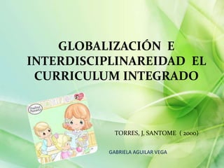 GLOBALIZACIÓN E
INTERDISCIPLINAREIDAD EL
CURRICULUM INTEGRADO

TORRES, J, SANTOME ( 2000)
GABRIELA AGUILAR VEGA

 