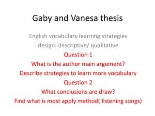 Gaby and Vanesa thesis 
English vocabulary learning strategies 
design: descriptive/ qualitative 
Question 1 
What is the author main argument? 
Describe strategies to learn more vocabulary 
Question 2 
What conclusions are draw? 
Find what is most apply method( listening songs) 
 