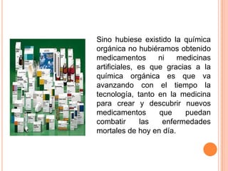 Sino hubiese existido la química
orgánica no hubiéramos obtenido
medicamentos
ni
medicinas
artificiales, es que gracias a la
química orgánica es que va
avanzando con el tiempo la
tecnología, tanto en la medicina
para crear y descubrir nuevos
medicamentos
que
puedan
combatir
las
enfermedades
mortales de hoy en día.

 
