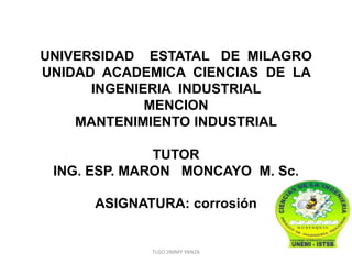 UNIVERSIDAD ESTATAL DE MILAGRO
UNIDAD ACADEMICA CIENCIAS DE LA
      INGENIERIA INDUSTRIAL
             MENCION
    MANTENIMIENTO INDUSTRIAL

              TUTOR
 ING. ESP. MARON MONCAYO M. Sc.

      ASIGNATURA: corrosión


             TLGO JIMMY YANZA
 