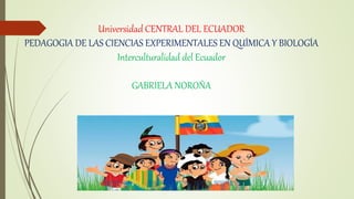 Universidad CENTRAL DEL ECUADOR
PEDAGOGIA DE LAS CIENCIAS EXPERIMENTALES EN QUÍMICA Y BIOLOGÍA
Interculturalidad del Ecuador
GABRIELA NOROÑA
 