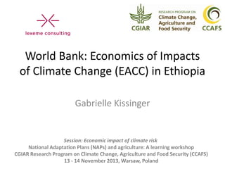World Bank: Economics of Impacts
of Climate Change (EACC) in Ethiopia
Gabrielle Kissinger

Session: Economic impact of climate risk
National Adaptation Plans (NAPs) and agriculture: A learning workshop
CGIAR Research Program on Climate Change, Agriculture and Food Security (CCAFS)
13 - 14 November 2013, Warsaw, Poland

 