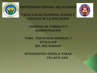 UNIVERSIDAD CENTRAL DEL ECUADOR

FACULTAD DE FILOSOFIA LETRAS Y
   CIENCIAS DE LA EDUCACION

    CARRERA DE COMERCIO Y
       ADMINISTRACION

  TEMA : PSICOLOGIA GENERAL Y
            EVOLUCION
        DEL SER HUMANO

  INTEGRANTES: GISSELA TOBAR
              VILLACIS ANA
 