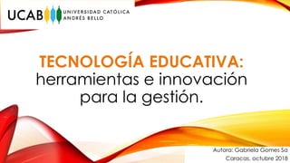 TECNOLOGÍA EDUCATIVA:
herramientas e innovación
para la gestión.
Autora: Gabriela Gomes Sa
Caracas, octubre 2018
 
