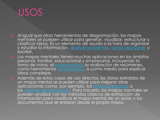  Al igual que otras herramientas de diagramación, los mapas
mentales se pueden utilizar para generar, visualizar, estructurar y
clasificar ideas. Es un elemento de ayuda a la hora de organizar
y estudiar la información, resolver problemas, tomar decisiones y
escribir.
 Los mapas mentales tienen muchas aplicaciones en los ámbitos
personal, familiar, educacional y empresarial, incluyendo la
toma de notas, el brainstorming, la realización de resúmenes,
como herramienta nemotécnica o como medio para explicar
ideas complejas.
 Además de estos casos de uso directos, los datos extraídos de
un mapa mental se pueden utilizar para mejorar otras
aplicaciones como, por ejemplo, los sistemas expertos o
los motores de búsqueda. Para hacerlo, los mapas mentales se
pueden analizar con los métodos clásicos de extracción de
información para clasificar el mapa mental de un autor o los
documentos que se enlazan desde el propio mapa.
 