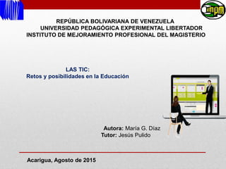 REPÚBLICA BOLIVARIANA DE VENEZUELA
UNIVERSIDAD PEDAGÓGICA EXPERIMENTAL LIBERTADOR
INSTITUTO DE MEJORAMIENTO PROFESIONAL DEL MAGISTERIO
LAS TIC:
Retos y posibilidades en la Educación
Autora: María G. Díaz
Tutor: Jesús Pulido
Acarigua, Agosto de 2015
 