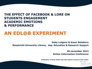THE EFFECT OF FACEBOOK & LORE ON
STUDENTS ENGAGEMENT
ACADEMIC EMOTIONS
& PERFORMANCE

AN EDL@B EXPERIMENT
Gaby Lutgens & Gwen Noteborn
Maastricht University Library, dep. Education & Research Support

20 november 2013
Online Information Conference
Publication of these slides only with explicit consent of the author

 