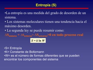 Entropía (S)

•La entropía es una medida del grado de desorden de un
sistema.
• Los sistemas moleculares tienen una tendencia hacia el
máximo desorden.
• La segunda ley se puede resumir como:
∆Ssistema + ∆Sentorno= ∆Suniverso>0 en todo proceso real
                  S = k ln W

•S= Entropía
•K= Constante de Boltzmann
•W= es el número de formas diferentes que se pueden
encontrar los componentes del sistema
 