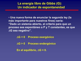 La energía libre de Gibbs (G):
      Un indicador de espontaneidad


• Una nueva forma de enunciar la segunda ley (la
más importante para nuestros fines) sería:
“Dado un sistema abierto, el criterio para que un
proceso sea espontáneo a P y T constantes, es que
∆G sea negativo".

      ∆G < 0   Proceso exergónico

      ∆G > 0   Proceso endergónico

      En el equilibrio, ∆G = 0.
 