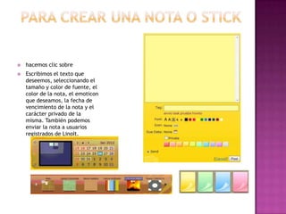 

hacemos clic sobre



Escribimos el texto que
deseemos, seleccionando el
tamaño y color de fuente, el
color de la nota, el emoticon
que deseamos, la fecha de
vencimiento de la nota y el
carácter privado de la
misma. También podemos
enviar la nota a usuarios
registrados de LinoIt.

 