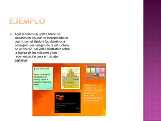 

Aquí tenemos un lienzo sobre los
volcanes en los que he incorporado un
post it con el título y los objetivos a
conseguir, una imagen de la estructura
de un volcán, un vídeo ilustrativo sobre
la fuerza de los volcanes y una
recomendación para el trabajo
posterior

 