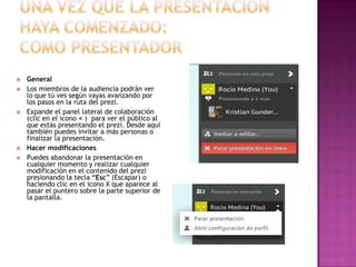 







General
Los miembros de la audiencia podrán ver
lo que tú ves según vayas avanzando por
los pasos en la ruta del prezi.
Expande el panel lateral de colaboración
(clic en el icono < ) para ver el público al
que estás presentando el prezi. Desde aquí
también puedes invitar a más personas o
finalizar la presentación.
Hacer modificaciones
Puedes abandonar la presentación en
cualquier momento y realizar cualquier
modificación en el contenido del prezi
presionando la tecla “Esc” (Escapar) o
haciendo clic en el icono X que aparece al
pasar el puntero sobre la parte superior de
la pantalla.

 