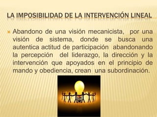 LA IMPOSIBILIDAD DE LA INTERVENCIÓN LINEAL

   Abandono de una visión mecanicista, por una
    visión de sistema, donde se busca una
    autentica actitud de participación abandonando
    la percepción del liderazgo, la dirección y la
    intervención que apoyados en el principio de
    mando y obediencia, crean una subordinación.
 