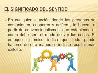 EL SIGNIFICADO DEL SENTIDO

   En cualquier situación donde las personas se
    comuniquen, cooperen y actúen , lo hacen a
    partir de convencionalismos, que establecen el
    como debe ser el modo de ver las cosas. El
    enfoque sistémico indica que todo puede
    hacerse de otra manera e incluso resultar mas
    exitoso.
 