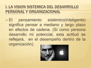 I. LA VISION SISTEMICA DEL DESARROLLO
PERSONAL Y ORGANIZACIONAL

   El pensamiento sistémico(inteligente)
    significa pensar a mediano y largo plazo
    en efectos de cadena. (Si como persona
    desarrollo mi potencial, esta actitud se
    reflejará, en el desempeño dentro de la
    organización).
 