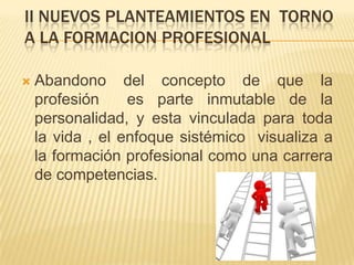 II NUEVOS PLANTEAMIENTOS EN TORNO
A LA FORMACION PROFESIONAL

   Abandono del concepto de que la
    profesión     es parte inmutable de la
    personalidad, y esta vinculada para toda
    la vida , el enfoque sistémico visualiza a
    la formación profesional como una carrera
    de competencias.
 
